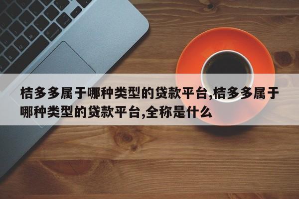 桔多多属于哪种类型的贷款平台,桔多多属于哪种类型的贷款平台,全称是什么