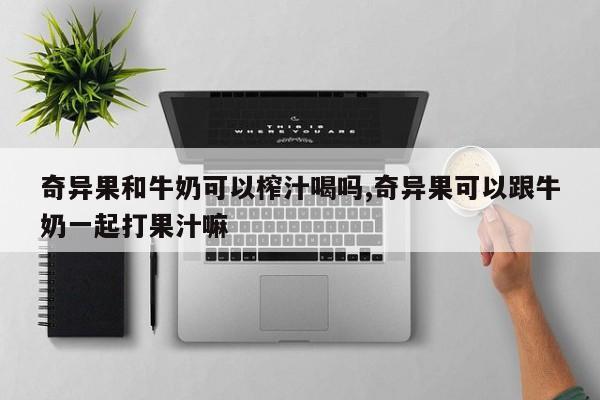 奇异果和牛奶可以榨汁喝吗,奇异果可以跟牛奶一起打果汁嘛