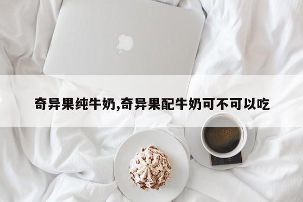 奇异果纯牛奶,奇异果配牛奶可不可以吃