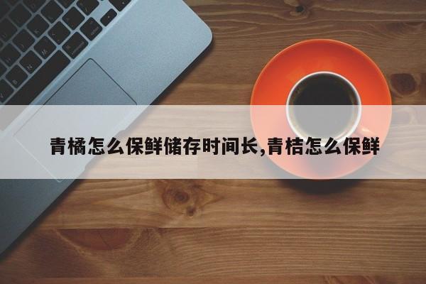 青橘怎么保鲜储存时间长,青桔怎么保鲜