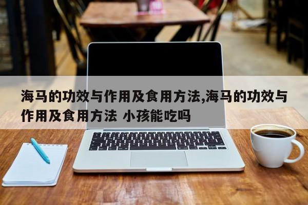 海马的功效与作用及食用方法,海马的功效与作用及食用方法 小孩能吃吗